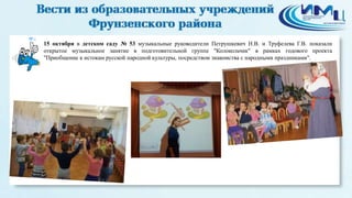 6 
15 октября в детском саду № 53 музыкальные руководители Петрушкевич Н.В. и Труфелева Г.В. показали 
открытое музыкальное занятие в подготовительной группе "Колокольчик" в рамках годового проекта 
"Приобщение к истокам русской народной культуры, посредством знакомства с народными праздниками". 
 