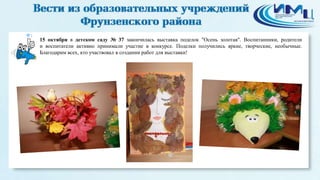 1 
15 октября в детском саду № 37 закончилась выставка поделок "Осень золотая". Воспитанники, родители 
и воспитатели активно принимали участие в конкурсе. Поделки получились яркие, творческие, необычные. 
Благодарим всех, кто участвовал в создании работ для выставки! 
 