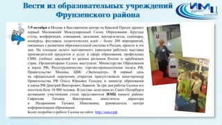 4 
7-9 октября в Москве в Выставочном центре на Красной Пресне прошел 
первый Московский Международный Салон Образования. Круглые 
столы, конференции, совещания, заседания, мастер-классы, семинары, 
конкурсы, фестиваль педагогических идей – более 200 мероприятий, 
связанных с развитием образовательной системы в России, прошло в эти 
дни. На площади целого выставочного павильона работала выставка 
производителей продуктов и услуг в сфере образования, профильных 
СМИ, учебных заведений из разных регионов России и зарубежных 
стран. Организаторами Салона выступили: Министерство Образования 
и науки РФ, Россотрудничество, торгово-промышленная палата РФ, 
Правительство Москвы, ЦВК «Экспоцентр». В первый день 
на официальной церемонии открытия присутствовали вице-премьер 
Правительства РФ Ольга Юрьевна Голодец и министр образования 
и науки РФ Дмитрий Викторович Ливанов. За три дня работы Салона его 
посетили боле 10 000 человек. В составе делегации из Санкт-Петербурга 
активными участниками стали представители ИМЦ нашего района: 
Гаврилова Татьяна Викторовна, заместитель директора 
и Назаренкова Татьяна Николаевна, руководитель центра 
информатизации образования. 
Более подробно о работе Салона на сайте: http://ммсо.рф 
 