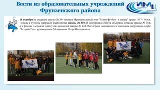 6 
16 октября на стадионе школы № 364 прошел Муниципальный этап "Мини-футбол - в школу" среди 1997 - 98 г.р. 
Победу в турнире одержали футболисты школы № 310. В полуфинале ребята обыграли команду школы № 364, 
а в финале одержали победу над командой школы № 444. Все игроки занимаются в школьном спортивном клубе 
"Ястребы" под руководством Мельникова Игоря Васильевича. 
 
