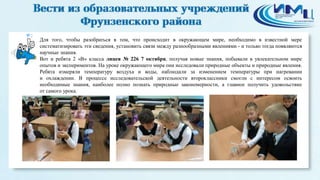 2 
Для того, чтобы разобраться в том, что происходит в окружающем мире, необходимо в известной мере 
систематизировать эти сведения, установить связи между разнообразными явлениями - и только тогда появляются 
научные знания. 
Вот и ребята 2 «В» класса лицея № 226 7 октября, получая новые знания, побывали в увлекательном мире 
опытов и экспериментов. На уроке окружающего мира они исследовали природные объекты и природные явления. 
Ребята измеряли температуру воздуха и воды, наблюдали за изменением температуры при нагревании 
и охлаждении. В процессе исследовательской деятельности второклассники смогли с интересом освоить 
необходимые знания, наиболее полно познать природные закономерности, а главное получить удовольствие 
от самого урока. 
 