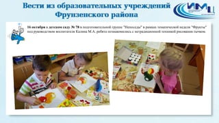 1 
16 октября в детском саду № 78 в подготовительной группе "Непоседы" в рамках тематической недели "Фрукты" 
под руководством воспитателя Калина М.А. ребята познакомились с нетрадиционной техникой рисования тычком. 
 