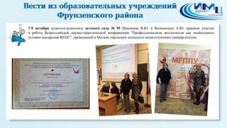1 
7-9 октября педагоги-психологи детского сада № 95 Шишкина В.Ю. и Волокитина А.Ю. приняли участие 
в работе Всероссийской научно-практической конференции "Профессионализм воспитателя как необходимое 
условие внедрения ФГОС", проводимой в Москве городским психолого-педагогическим университетом. 
 