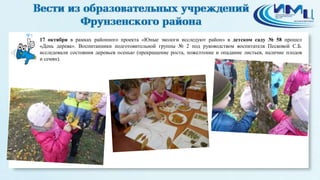 5 
17 октября в рамках районного проекта «Юные экологи исследуют район» в детском саду № 58 прошел 
«День дерева». Воспитанники подготовительной группы № 2 под руководством воспитателя Песковой С.Б. 
исследовали состояния деревьев осенью (прекращение роста, пожелтение и опадание листьев, наличие плодов 
и семян). 
 