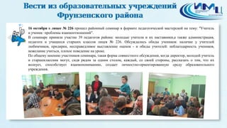 2 
16 октября в лицее № 226 прошел районный семинар в формате педагогической мастерской на тему: "Учитель 
и ученик: проблемы взаимоотношений". 
В семинаре приняли участие 39 педагогов района: молодые учителя и их наставники,а также администрация, 
педагоги и учащиеся старших классов лицея № 226. Обсуждались обиды учеников: наличие у учителей 
любимчиков, придирки, несправедливое выставление оценок - и обиды учителей: неблагодарность учеников, 
нежелание учиться, плохое поведение на уроке. 
По общему мнению участников семинара, такая форма совместного обсуждения, когда директор, молодой учитель 
и старшеклассник могут, сидя рядом за одним столом, каждый, со своей стороны, рассказать о том, что их 
волнует, способствует взаимопониманию, создает личностно-ориентированную среду образовательного 
учреждения. 
 