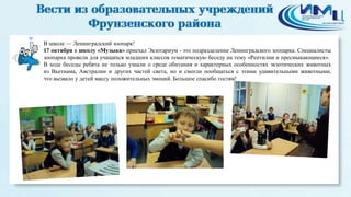 В школе — Ленинградский зоопарк! 
17 октября в школу «Музыка» приехал Экзотариум - это подразделение Ленинградского зоопарка. Специалисты 
зоопарка провели для учащихся младших классов тематическую беседу на тему «Рептилии и пресмыкающиеся». 
В ходе беседы ребята не только узнали о среде обитания и характерных особенностях экзотических животных 
из Вьетнама, Австралии и других частей света, но и смогли пообщаться с этими удивительными животными, 
что вызвало у детей массу положительных эмоций. Большое спасибо гостям! 
 