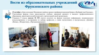 15 октября в Доме молодежи Московского района прошел профориентационный форум «Выбирай своё будущее». 
Участниками форума стали представители учебных заведений среднего и высшего профессионального 
образования, представители работодателей с презентацией своей организации. 
Учащиеся 8 класса школы № 553 смогли получить на форуме полезную информацию, индивидуальное 
консультирование и тестирование по выбору профессии, а также поучаствовать в мастер-классах «Дизайн», 
«Визаж», «Флористика», «Программирование». 
 