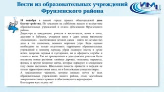 3 
18 октября в нашем городе прошел общегородской день 
благоустройства. По традиции на субботник вышли и коллективы 
образовательных учреждений и отдела образования Фрунзенского 
района. 
Директора и заведующие, учителя и воспитатели, мамы и папы, 
дедушки и бабушки, учащиеся школ и даже самые маленькие 
«помощники» - воспитанники детских садов – никто не остался без 
дела в это солнечное, немного морозное утро. Ведь осенью 
необходимо не только подготовить территорию образовательных 
учреждений к зимнему периоду, убрав опавшую листву и сухие 
ветки, подрезав деревья и кустарники, но и оформить клумбы и 
газоны к весне. Так на пришкольных и детсадовских участках были 
посажены новые растения: хвойные деревья, тюльпаны, нарциссы, 
флоксы и другие весенние цветы, которые порадуют в следующем 
году своим цветением. Школьники помогли привести в порядок не 
только территорию своих школ, но и близлежащие улицы и скверы. 
А традиционное чаепитие, которое прошло почти во всех 
образовательных учреждениях нашего района, стало достойным 
завершением такого нужного и объединяющего мероприятия. 
Благодарим всех за участие! 

