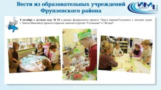 3 
8 октября в детском саду № 53 в рамках федерального проекта "Лента перемен"(телемост с детским садом 
г. Ханты-Мансийск) прошли открытые занятия в группах "Солнышко" и "Ягодка". 
 