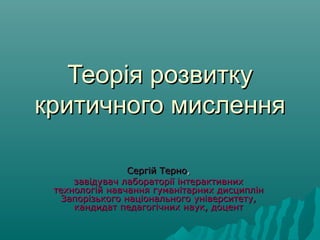 Теорія розвиткуТеорія розвитку
критичного мисленнякритичного мислення
Сергій ТерноСергій Терно,,
завідувач лабораторії інтерактивнихзавідувач лабораторії інтерактивних
технологій навчання гуманітарних дисциплінтехнологій навчання гуманітарних дисциплін
Запорізького національного університету,Запорізького національного університету,
кандидат педагогічних наук, доценткандидат педагогічних наук, доцент
 