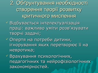 2. Обґрунтування необхідності2. Обґрунтування необхідності
створення теорії розвиткустворення теорії розвитку
критичного мисленнякритичного мислення
 Відбувається інтелектуалізаціяВідбувається інтелектуалізація
праці: важливо уміти розв'язуватипраці: важливо уміти розв'язувати
творчі задачітворчі задачі;;
 Опертя на потреби дитини,Опертя на потреби дитини,
ігнорування яких перетворює її наігнорування яких перетворює її на
невротика;невротика;
 Врахування психологічних,Врахування психологічних,
педагогічних та нейрофізіологічнихпедагогічних та нейрофізіологічних
закономірностей.закономірностей.
 