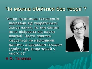 Чи можна обійтися без теоріїЧи можна обійтися без теорії ??
"Якщо практична психологія"Якщо практична психологія
відірвана від теоретичнихвідірвана від теоретичних
основ науки, то тим самимоснов науки, то тим самим
вона відірвана від наукивона відірвана від науки
взагалі. Часто практиквзагалі. Часто практик
керується не науковимикерується не науковими
даними, а здоровим глуздомданими, а здоровим глуздом
(добре ще, якщо такий у(добре ще, якщо такий у
нього є)“нього є)“
Н.Ф. ТализінаН.Ф. Тализіна
 