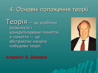 4. Основні положення теорії4. Основні положення теорії
ТеоріяТеорія — це усебічно— це усебічно
розвинуте ірозвинуте і
конкретизоване поняття,конкретизоване поняття,
а поняття — цеа поняття — це
абстрактне началоабстрактне начало
побудови теорії.побудови теорії.
Академік В. ДавидовАкадемік В. Давидов
 