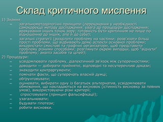 Склад критичного мисленняСклад критичного мислення
1) Знання:1) Знання:
– загальнометодологічні принципи (переконання у необхідностізагальнометодологічні принципи (переконання у необхідності
самокорекції методу дослідження, увага до процедури дослідження;самокорекції методу дослідження, увага до процедури дослідження;
врахування інших точок зору; готовність бути критичним не лише поврахування інших точок зору; готовність бути критичним не лише по
відношенню до інших, але й до себе);відношенню до інших, але й до себе);
– загальні стратегії (розділити проблему на частини; розв’язати більшзагальні стратегії (розділити проблему на частини; розв’язати більш
прості проблеми, що відбивають деякі аспекти основної проблеми;прості проблеми, що відбивають деякі аспекти основної проблеми;
використати смислові та графічні організатори, щоб представитивикористати смислові та графічні організатори, щоб представити
проблему різними способами; розглянути окремі випадки, щоб "відчути"проблему різними способами; розглянути окремі випадки, щоб "відчути"
проблему; аналіз засобів та цілей);проблему; аналіз засобів та цілей);
2) Процедури:2) Процедури:
‒ усвідомлювати проблему, діалектичний зв’язок між суперечностями;усвідомлювати проблему, діалектичний зв’язок між суперечностями;
‒ доводити — добирати прийнятні, відповідні та несуперечливі докази;доводити — добирати прийнятні, відповідні та несуперечливі докази;
‒ знаходити контраргументи;знаходити контраргументи;
‒ помічати факти, що суперечать власній думці;помічати факти, що суперечать власній думці;
‒ обґрунтовувати;обґрунтовувати;
‒ оцінювати, вибирати одну із багатьох альтернатив, усвідомлюватиоцінювати, вибирати одну із багатьох альтернатив, усвідомлювати
обмеження, що накладаються на висновок (істинність висновку за певнихобмеження, що накладаються на висновок (істинність висновку за певних
умов), використовуючи різні критерії;умов), використовуючи різні критерії;
‒ спростовувати (принцип фальсифікації);спростовувати (принцип фальсифікації);
‒ узагальнювати;узагальнювати;
‒ будувати гіпотези;будувати гіпотези;
‒ робити висновки.робити висновки.
 