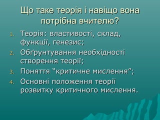 Що таке теорія і навіщо вонаЩо таке теорія і навіщо вона
потрібна вчителю?потрібна вчителю?
1.1. Теорія: властивості, склад,Теорія: властивості, склад,
функції, генезис;функції, генезис;
2.2. Обґрунтування необхідностіОбґрунтування необхідності
створення теорії;створення теорії;
3.3. Поняття “критичне мислення”;Поняття “критичне мислення”;
4.4. Основні положення теоріїОсновні положення теорії
розвитку критичного мислення.розвитку критичного мислення.
 