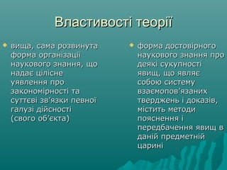 Властивості теоріїВластивості теорії
 вища, сама розвинутавища, сама розвинута
форма організаціїформа організації
наукового знання, щонаукового знання, що
надає цілісненадає цілісне
уявлення проуявлення про
закономірності тазакономірності та
суттєві зв’язки певноїсуттєві зв’язки певної
галузі дійсностігалузі дійсності
(свого об’єкта)(свого об’єкта)
 форма достовірногоформа достовірного
наукового знання пронаукового знання про
деякі сукупностідеякі сукупності
явищ, що являєявищ, що являє
собою системусобою систему
взаємопов’язанихвзаємопов’язаних
тверджень і доказів,тверджень і доказів,
містить методимістить методи
пояснення іпояснення і
передбачення явищ впередбачення явищ в
даній предметнійданій предметній
цариніцарині
 
