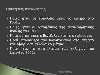  Ποιες ήταν οι εξελίξεις μετά το κίνημα στο
Γουδί;
 Ποιες ήταν οι αποφάσεις της αναθεωρητικής
Βουλής του 1911;
 Ποια μέτρα πήρε ο Βενιζέλος για το στράτευμα.
 Γιατί επανέφερε τον Κωνσταντίνο στο στρατό
και εφάρμοσε φιλολαϊκά μέτρα;
 Ποιο ήταν το αποτέλεσμα των εκλογών του
Μαρτίου 1912;
Χιωτέρη Κατερίνα -
katchiot.blogspot.gr
 