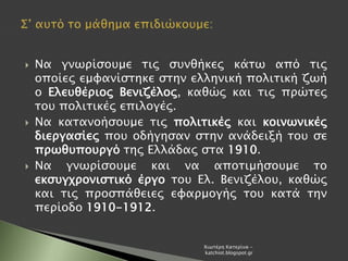  Να γνωρίσουμε τις συνθήκες κάτω από τις
οποίες εμφανίστηκε στην ελληνική πολιτική ζωή
ο Ελευθέριος Βενιζέλος, καθώς και τις πρώτες
του πολιτικές επιλογές.
 Να κατανοήσουμε τις πολιτικές και κοινωνικές
διεργασίες που οδήγησαν στην ανάδειξή του σε
πρωθυπουργό της Ελλάδας στα 1910.
 Να γνωρίσουμε και να αποτιμήσουμε το
εκσυγχρονιστικό έργο του Ελ. Βενιζέλου, καθώς
και τις προσπάθειες εφαρμογής του κατά την
περίοδο 1910-1912.
Χιωτέρη Κατερίνα -
katchiot.blogspot.gr
 