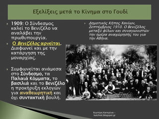  1909: Ο Σύνδεσμος
καλεί το Βενιζέλο να
αναλάβει την
πρωθυπουργία.
 Ο Βενιζέλος αρνείται.
Διαφωνεί και με την
κατάργηση της
μοναρχίας.
 Συμφωνείται ανάμεσα
στο Σύνδεσμο, τα
Παλαιά Κόμματα, το
βασιλιά και το Βενιζέλο
η προκήρυξη εκλογών
για αναθεωρητική και
όχι συντακτική βουλή.
 Δημοτικός Κήπος Χανίων,
Σεπτέμβριος 1910. Ο Βενιζέλος
μεταξύ φίλων και συναγωνιστών
την ημέρα αναχώρησής του για
την Αθήνα.
Χιωτέρη Κατερίνα -
katchiot.blogspot.gr
 