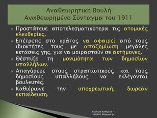  Προστάτευε αποτελεσματικότερα τις ατομικές
ελευθερίες.
 Επέτρεπε στο κράτος να αφαιρεί από τους
ιδιοκτήτες τους με αποζημίωση μεγάλες
εκτάσεις γης, για να μοιραστούν σε ακτήμονες.
 Θέσπιζε τη μονιμότητα των δημοσίων
υπαλλήλων.
 Απαγόρευε στους στρατιωτικούς και τους
δημοσίους υπαλλήλους να εκλέγονται
βουλευτές.
 Καθιέρωνε την υποχρεωτική, δωρεάν
εκπαίδευση.
Χιωτέρη Κατερίνα -
katchiot.blogspot.gr
 