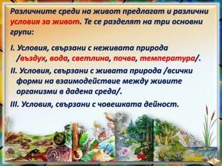 Различните среди на живот предлагат и различни
условия за живот. Те се разделят на три основни
групи:
I. Условия, свързани с неживата природа
/въздух, вода, светлина, почва, температура/.
II. Условия, свързани с живата природа /всички
форми на взаимодействие между живите
организми в дадена среда/.
III. Условия, свързани с човешката дейност.
 