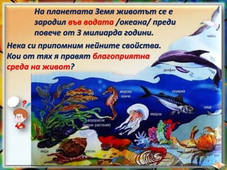 На планетата Земя животът се е
зародил във водата /океана/ преди
повече от 3 милиарда години.
Нека си припомним нейните свойства.
Кои от тях я правят благоприятна
среда на живот?
 