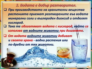  При производството на хранителни вещества
растенията приемат разтворените във водата
минерални соли и въглероден диоксид и отделят
кислород.
 Така те обогатяват водата с кислород, който се
използва от водните животни при дишането.
 От водата водните животни добиват
и своята храна - водни растения или
по-дребни от тях животни.
 