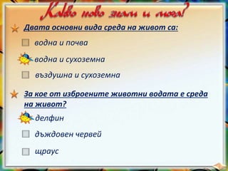 Двата основни вида среда на живот са:
водна и почва
водна и сухоземна
въздушна и сухоземна
За кое от изброените животни водата е среда
на живот?
делфин
дъждовен червей
щраус
 