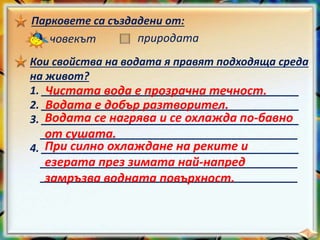 Парковете са създадени от:
човекът природата
Кои свойства на водата я правят подходяща среда
на живот?
1. ___________________________________________
2. ___________________________________________
3. ___________________________________________
___________________________________________
4. ___________________________________________
___________________________________________
___________________________________________
Чистата вода е прозрачна течност.
Водата е добър разтворител.
Водата се нагрява и се охлажда по-бавно
от сушата.
При силно охлаждане на реките и
езерата през зимата най-напред
замръзва водната повърхност.
 