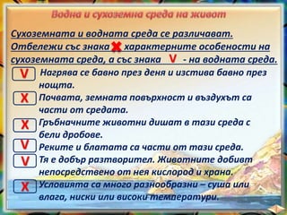 Сухоземната и водната среда се различават.
Отбележи със знака характерните особености на
сухоземната среда, а със знака - на водната среда.
Нагрява се бавно през деня и изстива бавно през
нощта.
Почвата, земната повърхност и въздухът са
части от средата.
Гръбначните животни дишат в тази среда с
бели дробове.
Реките и блатата са части от тази среда.
Тя е добър разтворител. Животните добивт
непосредствено от нея кислород и храна.
Условията са много разнообразни – суша или
влага, ниски или високи температури.
V
V
X
X
V
V
X
 