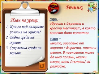 парк –
място, засадено от
хората с дървета, треви и
цветя. В парковете може
да има поляни, малки
езера, алеи /пътеки/ за
разходка.
План на урока:
Речник:
гора –
обрасла с дървета и
храсти местност, в която
живеят диви животни.
1. Кои са най-важните
условия на живот?
2. Водна среда на
живот
3. Сухоземна среда на
живот
 