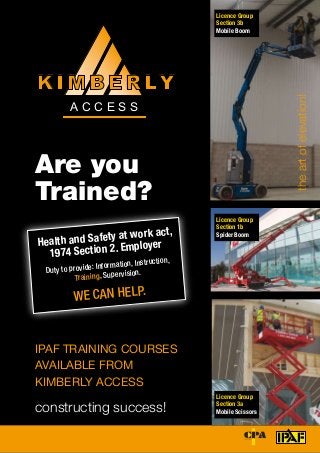 Theworldauthorityinpoweredaccess
Are you
Trained?
theartofelevation!
A C C E S S
K I M B E R LY
constructing success!
Health and Safety at work act,
1974 Section 2. Employer
Duty to provide: Information, Instruction,
Training, Supervision.
We Can Help.
IPAF TRAINING COURSES
AVAILABLE FROM
KIMBERLY ACCESS
Licence Group
Section 1b
Spider Boom
Licence Group
Section 3a
Mobile Scissors
Licence Group
Section 3b
Mobile Boom
 