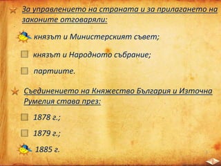 За управлението на страната и за прилагането на
законите отговаряли:
князът и Министерският съвет;
князът и Народното събрание;
партиите.
Съединението на Княжество България и Източна
Румелия става през:
1878 г.;
1879 г.;
1885 г.
 