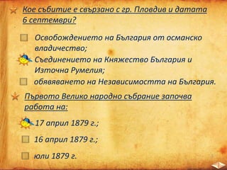 Кое събитие е свързано с гр. Пловдив и датата
6 септември?
Освобождението на България от османско
владичество;
Съединението на Княжество България и
Източна Румелия;
обявяването на Независимостта на България.
Първото Велико народно събрание започва
работа на:
17 април 1879 г.;
16 април 1879 г.;
юли 1879 г.
 