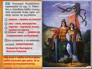 корона – символ на властта
лъв – сила, могъщество
хоругва – черковно знаме,
символ на вярата
символ на
Съединението на България
олицетворяват
Княжество България и
Източна Румелия
Под лъва е гербът на България,
който застъпва два щита. Те са
символ на покровителство.
 