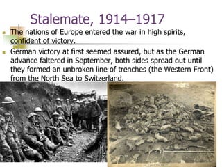 Stalemate, 1914–1917
 The nations of Europe entered the war in high spirits,
confident of victory.
 German victory at first seemed assured, but as the German
advance faltered in September, both sides spread out until
they formed an unbroken line of trenches (the Western Front)
from the North Sea to Switzerland.
 