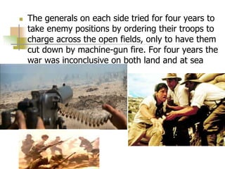  The generals on each side tried for four years to
take enemy positions by ordering their troops to
charge across the open fields, only to have them
cut down by machine-gun fire. For four years the
war was inconclusive on both land and at sea
 