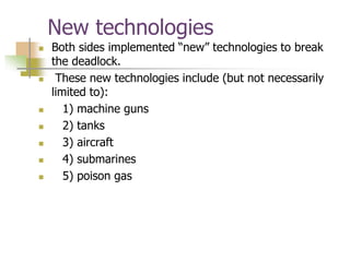 New technologies
 Both sides implemented “new” technologies to break
the deadlock.
 These new technologies include (but not necessarily
limited to):
 1) machine guns
 2) tanks
 3) aircraft
 4) submarines
 5) poison gas
 
