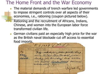 The Home Front and the War Economy
 The material demands of trench warfare led governments
to impose stringent controls over all aspects of their
economies, i.e., rationing (coupon pictured below).
 Rationing and the recruitment of Africans, Indians,
Chinese, and women into the European labor force
transformed civilian life.
 German civilians paid an especially high price for the war
as the British naval blockade cut off access to essential
food imports.
 