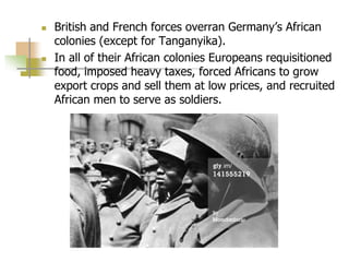  British and French forces overran Germany’s African
colonies (except for Tanganyika).
 In all of their African colonies Europeans requisitioned
food, imposed heavy taxes, forced Africans to grow
export crops and sell them at low prices, and recruited
African men to serve as soldiers.
 