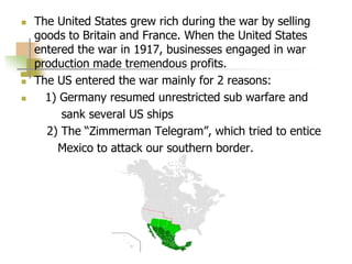  The United States grew rich during the war by selling
goods to Britain and France. When the United States
entered the war in 1917, businesses engaged in war
production made tremendous profits.
 The US entered the war mainly for 2 reasons:
 1) Germany resumed unrestricted sub warfare and
sank several US ships
2) The “Zimmerman Telegram”, which tried to entice
Mexico to attack our southern border.
 