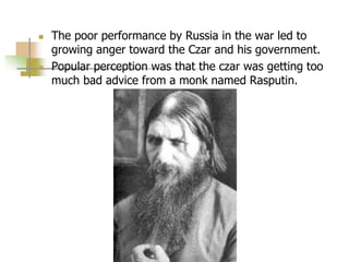  The poor performance by Russia in the war led to
growing anger toward the Czar and his government.
 Popular perception was that the czar was getting too
much bad advice from a monk named Rasputin.
 