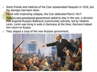  Some friends and relatives of the Czar assassinated Rasputin in 1916, but
the damage had been done.
 Faced with impending collapse, the Czar abdicated March 1917.
 Russia’s new provisional government opted to stay in the war, a decision
that angered Russia’s Bolshevik (communist) activists, led by Vladimir
Lenin. Lenin was living in exile in Germany at the time; Germans helped
him return to Russia.
 They staged a coup of the new Russian government.
 