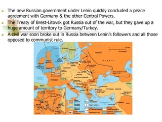  The new Russian government under Lenin quickly concluded a peace
agreement with Germany & the other Central Powers.
 The Treaty of Brest-Litovsk got Russia out of the war, but they gave up a
huge amount of territory to Germany/Turkey.
 A civil war soon broke out in Russia between Lenin’s followers and all those
opposed to communist rule.
 