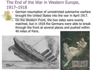 The End of the War in Western Europe,
1917–1918
 German resumption of unrestricted submarine warfare
brought the United States into the war in April 1917.
 On the Western Front, the two sides were evenly
matched, but in 1918 the Germans were able to break
through the front at several places and pushed within
40 miles of Paris.
 