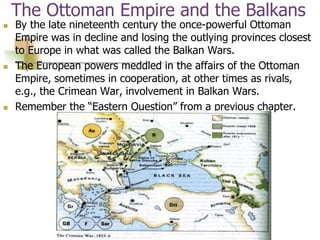 The Ottoman Empire and the Balkans
 By the late nineteenth century the once-powerful Ottoman
Empire was in decline and losing the outlying provinces closest
to Europe in what was called the Balkan Wars.
 The European powers meddled in the affairs of the Ottoman
Empire, sometimes in cooperation, at other times as rivals,
e.g., the Crimean War, involvement in Balkan Wars.
 Remember the “Eastern Question” from a previous chapter.
 