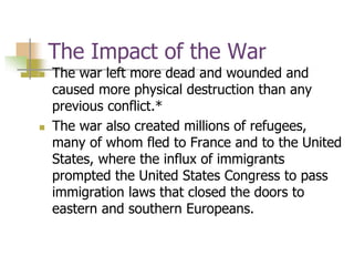 The Impact of the War
 The war left more dead and wounded and
caused more physical destruction than any
previous conflict.*
 The war also created millions of refugees,
many of whom fled to France and to the United
States, where the influx of immigrants
prompted the United States Congress to pass
immigration laws that closed the doors to
eastern and southern Europeans.
 