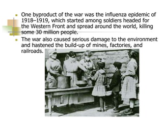  One byproduct of the war was the influenza epidemic of
1918–1919, which started among soldiers headed for
the Western Front and spread around the world, killing
some 30 million people.
 The war also caused serious damage to the environment
and hastened the build-up of mines, factories, and
railroads.
 