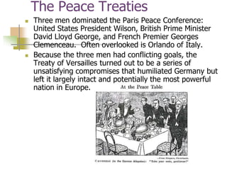 The Peace Treaties
 Three men dominated the Paris Peace Conference:
United States President Wilson, British Prime Minister
David Lloyd George, and French Premier Georges
Clemenceau. Often overlooked is Orlando of Italy.
 Because the three men had conflicting goals, the
Treaty of Versailles turned out to be a series of
unsatisfying compromises that humiliated Germany but
left it largely intact and potentially the most powerful
nation in Europe.
 