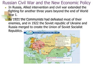 Russian Civil War and the New Economic Policy
 In Russia, Allied intervention and civil war extended the
fighting for another three years beyond the end of World
War I.
 By 1921 the Communists had defeated most of their
enemies, and in 1922 the Soviet republic of Ukraine and
Russia merged to create the Union of Soviet Socialist
Republics.
 